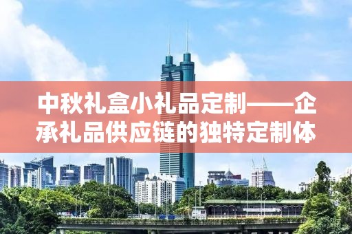 中秋礼盒小礼品定制——企承礼品供应链的独特定制体验
